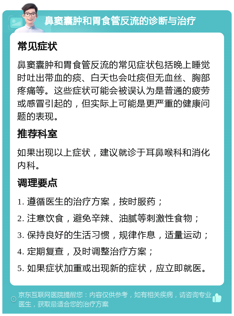 鼻窦囊肿和胃食管反流的诊断与治疗 常见症状 鼻窦囊肿和胃食管反流的常见症状包括晚上睡觉时吐出带血的痰、白天也会吐痰但无血丝、胸部疼痛等。这些症状可能会被误认为是普通的疲劳或感冒引起的，但实际上可能是更严重的健康问题的表现。 推荐科室 如果出现以上症状，建议就诊于耳鼻喉科和消化内科。 调理要点 1. 遵循医生的治疗方案，按时服药； 2. 注意饮食，避免辛辣、油腻等刺激性食物； 3. 保持良好的生活习惯，规律作息，适量运动； 4. 定期复查，及时调整治疗方案； 5. 如果症状加重或出现新的症状，应立即就医。