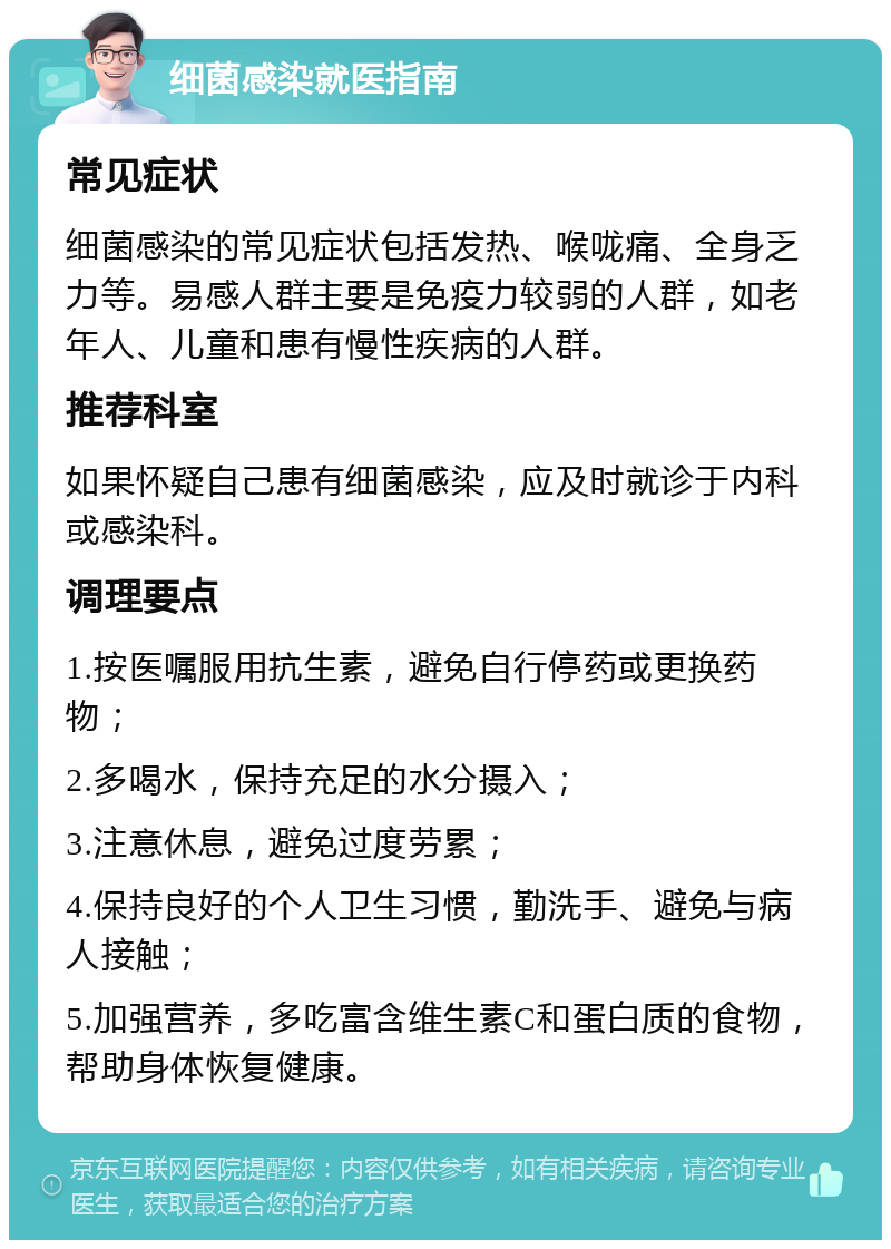 细菌感染就医指南 常见症状 细菌感染的常见症状包括发热、喉咙痛、全身乏力等。易感人群主要是免疫力较弱的人群，如老年人、儿童和患有慢性疾病的人群。 推荐科室 如果怀疑自己患有细菌感染，应及时就诊于内科或感染科。 调理要点 1.按医嘱服用抗生素，避免自行停药或更换药物； 2.多喝水，保持充足的水分摄入； 3.注意休息，避免过度劳累； 4.保持良好的个人卫生习惯，勤洗手、避免与病人接触； 5.加强营养，多吃富含维生素C和蛋白质的食物，帮助身体恢复健康。