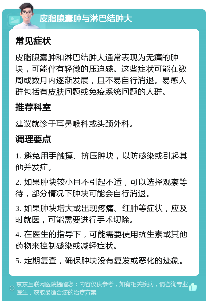 皮脂腺囊肿与淋巴结肿大 常见症状 皮脂腺囊肿和淋巴结肿大通常表现为无痛的肿块，可能伴有轻微的压迫感。这些症状可能在数周或数月内逐渐发展，且不易自行消退。易感人群包括有皮肤问题或免疫系统问题的人群。 推荐科室 建议就诊于耳鼻喉科或头颈外科。 调理要点 1. 避免用手触摸、挤压肿块，以防感染或引起其他并发症。 2. 如果肿块较小且不引起不适，可以选择观察等待，部分情况下肿块可能会自行消退。 3. 如果肿块增大或出现疼痛、红肿等症状，应及时就医，可能需要进行手术切除。 4. 在医生的指导下，可能需要使用抗生素或其他药物来控制感染或减轻症状。 5. 定期复查，确保肿块没有复发或恶化的迹象。