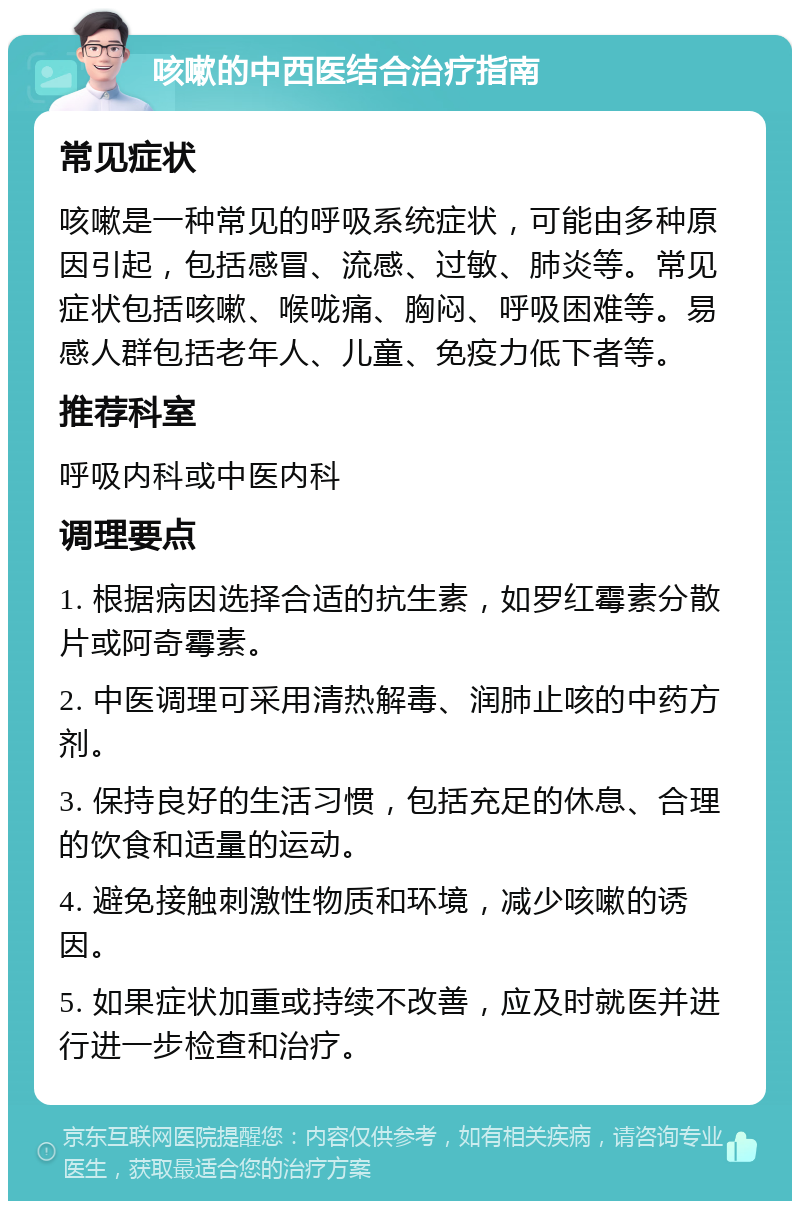 咳嗽的中西医结合治疗指南 常见症状 咳嗽是一种常见的呼吸系统症状，可能由多种原因引起，包括感冒、流感、过敏、肺炎等。常见症状包括咳嗽、喉咙痛、胸闷、呼吸困难等。易感人群包括老年人、儿童、免疫力低下者等。 推荐科室 呼吸内科或中医内科 调理要点 1. 根据病因选择合适的抗生素，如罗红霉素分散片或阿奇霉素。 2. 中医调理可采用清热解毒、润肺止咳的中药方剂。 3. 保持良好的生活习惯，包括充足的休息、合理的饮食和适量的运动。 4. 避免接触刺激性物质和环境，减少咳嗽的诱因。 5. 如果症状加重或持续不改善，应及时就医并进行进一步检查和治疗。