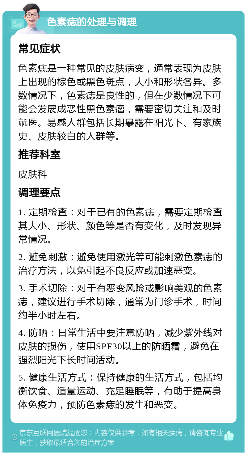 色素痣的处理与调理 常见症状 色素痣是一种常见的皮肤病变，通常表现为皮肤上出现的棕色或黑色斑点，大小和形状各异。多数情况下，色素痣是良性的，但在少数情况下可能会发展成恶性黑色素瘤，需要密切关注和及时就医。易感人群包括长期暴露在阳光下、有家族史、皮肤较白的人群等。 推荐科室 皮肤科 调理要点 1. 定期检查：对于已有的色素痣，需要定期检查其大小、形状、颜色等是否有变化，及时发现异常情况。 2. 避免刺激：避免使用激光等可能刺激色素痣的治疗方法，以免引起不良反应或加速恶变。 3. 手术切除：对于有恶变风险或影响美观的色素痣，建议进行手术切除，通常为门诊手术，时间约半小时左右。 4. 防晒：日常生活中要注意防晒，减少紫外线对皮肤的损伤，使用SPF30以上的防晒霜，避免在强烈阳光下长时间活动。 5. 健康生活方式：保持健康的生活方式，包括均衡饮食、适量运动、充足睡眠等，有助于提高身体免疫力，预防色素痣的发生和恶变。