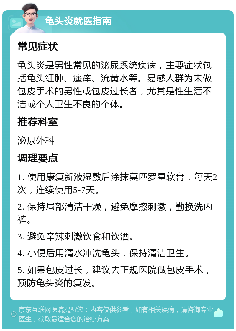 龟头炎就医指南 常见症状 龟头炎是男性常见的泌尿系统疾病，主要症状包括龟头红肿、瘙痒、流黄水等。易感人群为未做包皮手术的男性或包皮过长者，尤其是性生活不洁或个人卫生不良的个体。 推荐科室 泌尿外科 调理要点 1. 使用康复新液湿敷后涂抹莫匹罗星软膏，每天2次，连续使用5-7天。 2. 保持局部清洁干燥，避免摩擦刺激，勤换洗内裤。 3. 避免辛辣刺激饮食和饮酒。 4. 小便后用清水冲洗龟头，保持清洁卫生。 5. 如果包皮过长，建议去正规医院做包皮手术，预防龟头炎的复发。