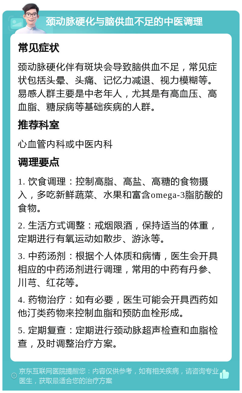 颈动脉硬化与脑供血不足的中医调理 常见症状 颈动脉硬化伴有斑块会导致脑供血不足，常见症状包括头晕、头痛、记忆力减退、视力模糊等。易感人群主要是中老年人，尤其是有高血压、高血脂、糖尿病等基础疾病的人群。 推荐科室 心血管内科或中医内科 调理要点 1. 饮食调理：控制高脂、高盐、高糖的食物摄入，多吃新鲜蔬菜、水果和富含omega-3脂肪酸的食物。 2. 生活方式调整：戒烟限酒，保持适当的体重，定期进行有氧运动如散步、游泳等。 3. 中药汤剂：根据个人体质和病情，医生会开具相应的中药汤剂进行调理，常用的中药有丹参、川芎、红花等。 4. 药物治疗：如有必要，医生可能会开具西药如他汀类药物来控制血脂和预防血栓形成。 5. 定期复查：定期进行颈动脉超声检查和血脂检查，及时调整治疗方案。