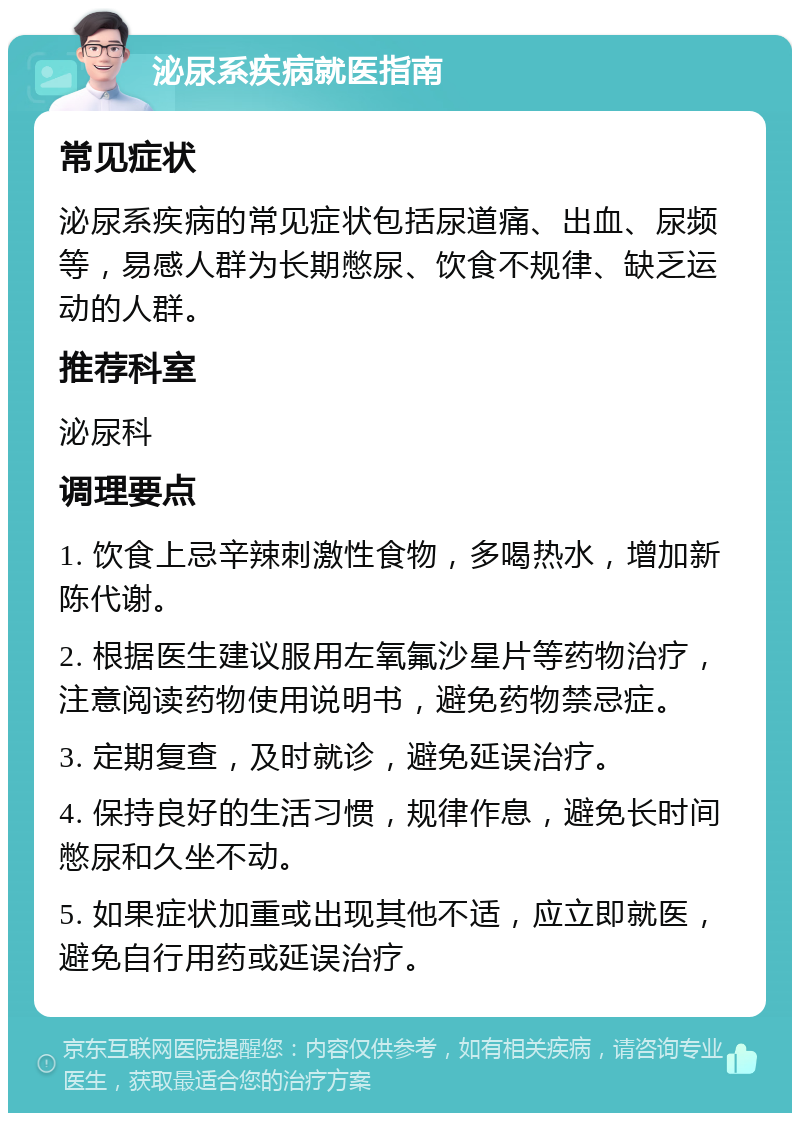 泌尿系疾病就医指南 常见症状 泌尿系疾病的常见症状包括尿道痛、出血、尿频等，易感人群为长期憋尿、饮食不规律、缺乏运动的人群。 推荐科室 泌尿科 调理要点 1. 饮食上忌辛辣刺激性食物，多喝热水，增加新陈代谢。 2. 根据医生建议服用左氧氟沙星片等药物治疗，注意阅读药物使用说明书，避免药物禁忌症。 3. 定期复查，及时就诊，避免延误治疗。 4. 保持良好的生活习惯，规律作息，避免长时间憋尿和久坐不动。 5. 如果症状加重或出现其他不适，应立即就医，避免自行用药或延误治疗。