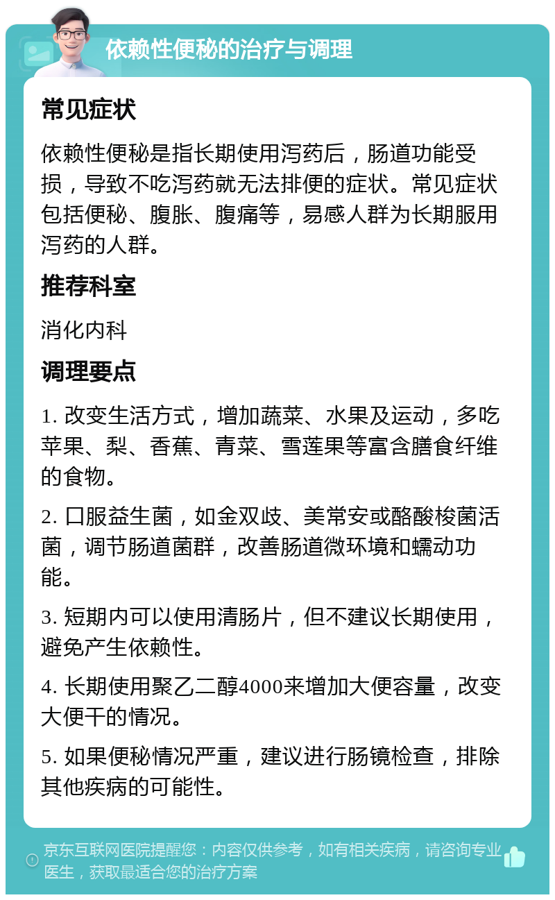 依赖性便秘的治疗与调理 常见症状 依赖性便秘是指长期使用泻药后，肠道功能受损，导致不吃泻药就无法排便的症状。常见症状包括便秘、腹胀、腹痛等，易感人群为长期服用泻药的人群。 推荐科室 消化内科 调理要点 1. 改变生活方式，增加蔬菜、水果及运动，多吃苹果、梨、香蕉、青菜、雪莲果等富含膳食纤维的食物。 2. 口服益生菌，如金双歧、美常安或酪酸梭菌活菌，调节肠道菌群，改善肠道微环境和蠕动功能。 3. 短期内可以使用清肠片，但不建议长期使用，避免产生依赖性。 4. 长期使用聚乙二醇4000来增加大便容量，改变大便干的情况。 5. 如果便秘情况严重，建议进行肠镜检查，排除其他疾病的可能性。