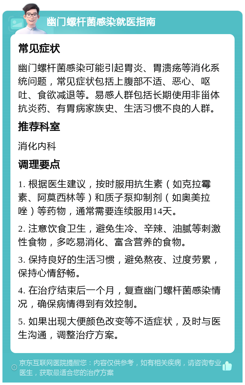 幽门螺杆菌感染就医指南 常见症状 幽门螺杆菌感染可能引起胃炎、胃溃疡等消化系统问题，常见症状包括上腹部不适、恶心、呕吐、食欲减退等。易感人群包括长期使用非甾体抗炎药、有胃病家族史、生活习惯不良的人群。 推荐科室 消化内科 调理要点 1. 根据医生建议，按时服用抗生素（如克拉霉素、阿莫西林等）和质子泵抑制剂（如奥美拉唑）等药物，通常需要连续服用14天。 2. 注意饮食卫生，避免生冷、辛辣、油腻等刺激性食物，多吃易消化、富含营养的食物。 3. 保持良好的生活习惯，避免熬夜、过度劳累，保持心情舒畅。 4. 在治疗结束后一个月，复查幽门螺杆菌感染情况，确保病情得到有效控制。 5. 如果出现大便颜色改变等不适症状，及时与医生沟通，调整治疗方案。