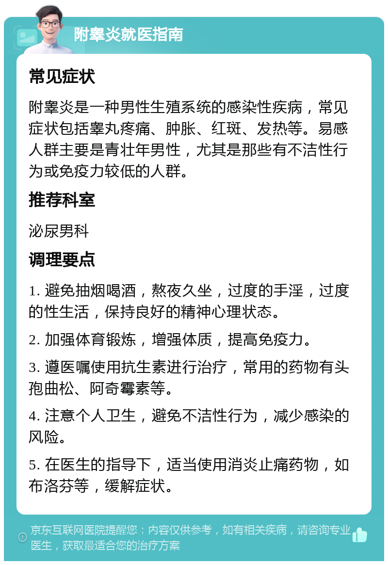 附睾炎就医指南 常见症状 附睾炎是一种男性生殖系统的感染性疾病，常见症状包括睾丸疼痛、肿胀、红斑、发热等。易感人群主要是青壮年男性，尤其是那些有不洁性行为或免疫力较低的人群。 推荐科室 泌尿男科 调理要点 1. 避免抽烟喝酒，熬夜久坐，过度的手淫，过度的性生活，保持良好的精神心理状态。 2. 加强体育锻炼，增强体质，提高免疫力。 3. 遵医嘱使用抗生素进行治疗，常用的药物有头孢曲松、阿奇霉素等。 4. 注意个人卫生，避免不洁性行为，减少感染的风险。 5. 在医生的指导下，适当使用消炎止痛药物，如布洛芬等，缓解症状。