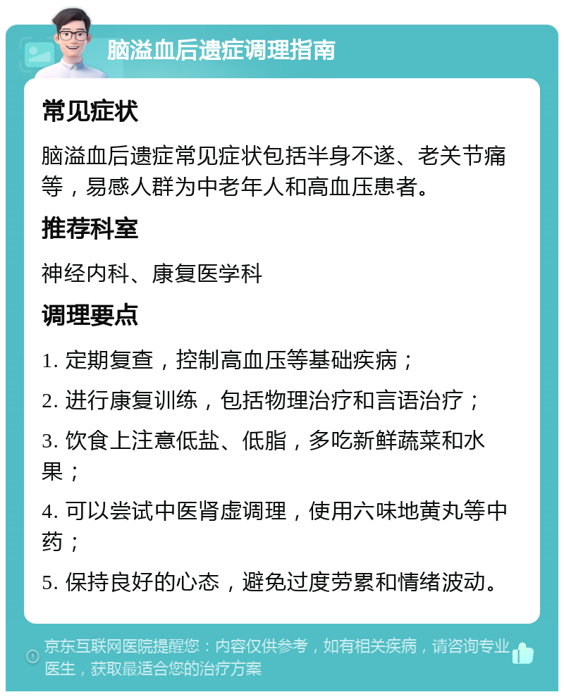 脑溢血后遗症调理指南 常见症状 脑溢血后遗症常见症状包括半身不遂、老关节痛等，易感人群为中老年人和高血压患者。 推荐科室 神经内科、康复医学科 调理要点 1. 定期复查，控制高血压等基础疾病； 2. 进行康复训练，包括物理治疗和言语治疗； 3. 饮食上注意低盐、低脂，多吃新鲜蔬菜和水果； 4. 可以尝试中医肾虚调理，使用六味地黄丸等中药； 5. 保持良好的心态，避免过度劳累和情绪波动。