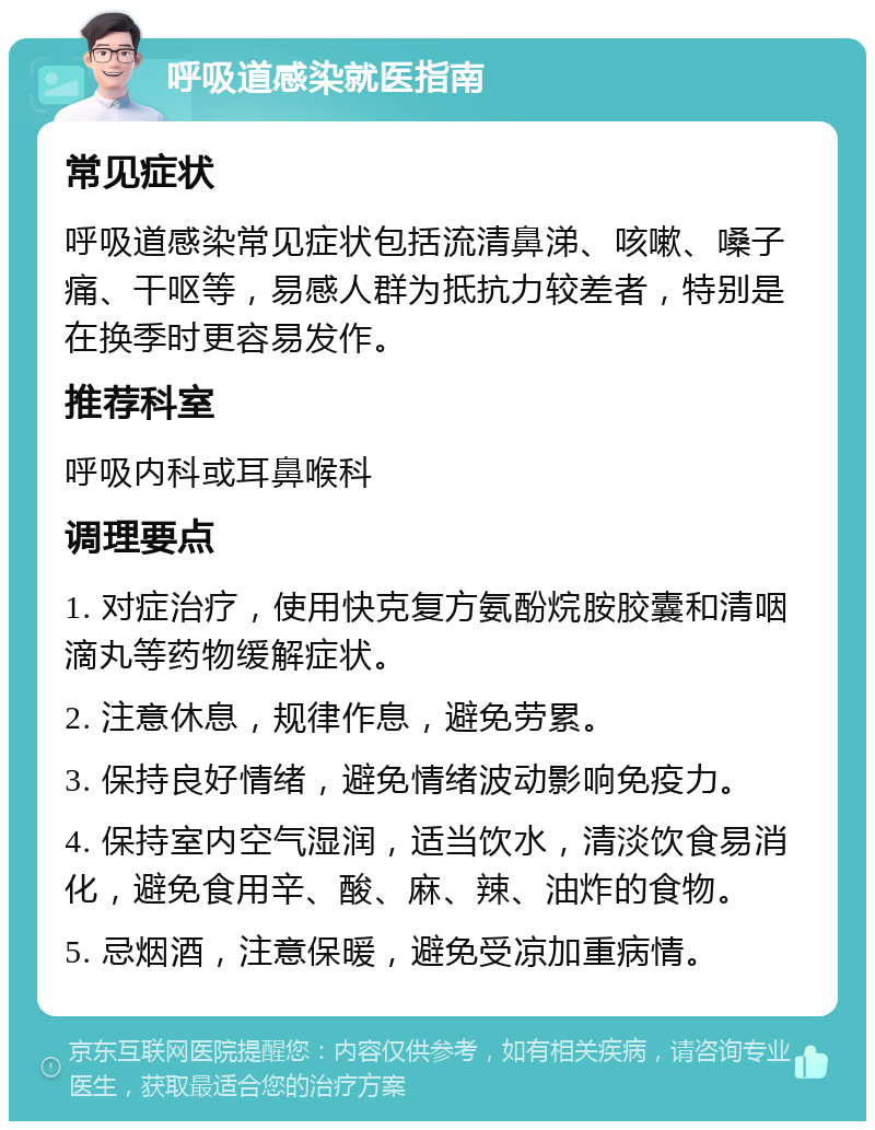 呼吸道感染就医指南 常见症状 呼吸道感染常见症状包括流清鼻涕、咳嗽、嗓子痛、干呕等，易感人群为抵抗力较差者，特别是在换季时更容易发作。 推荐科室 呼吸内科或耳鼻喉科 调理要点 1. 对症治疗，使用快克复方氨酚烷胺胶囊和清咽滴丸等药物缓解症状。 2. 注意休息，规律作息，避免劳累。 3. 保持良好情绪，避免情绪波动影响免疫力。 4. 保持室内空气湿润，适当饮水，清淡饮食易消化，避免食用辛、酸、麻、辣、油炸的食物。 5. 忌烟酒，注意保暖，避免受凉加重病情。