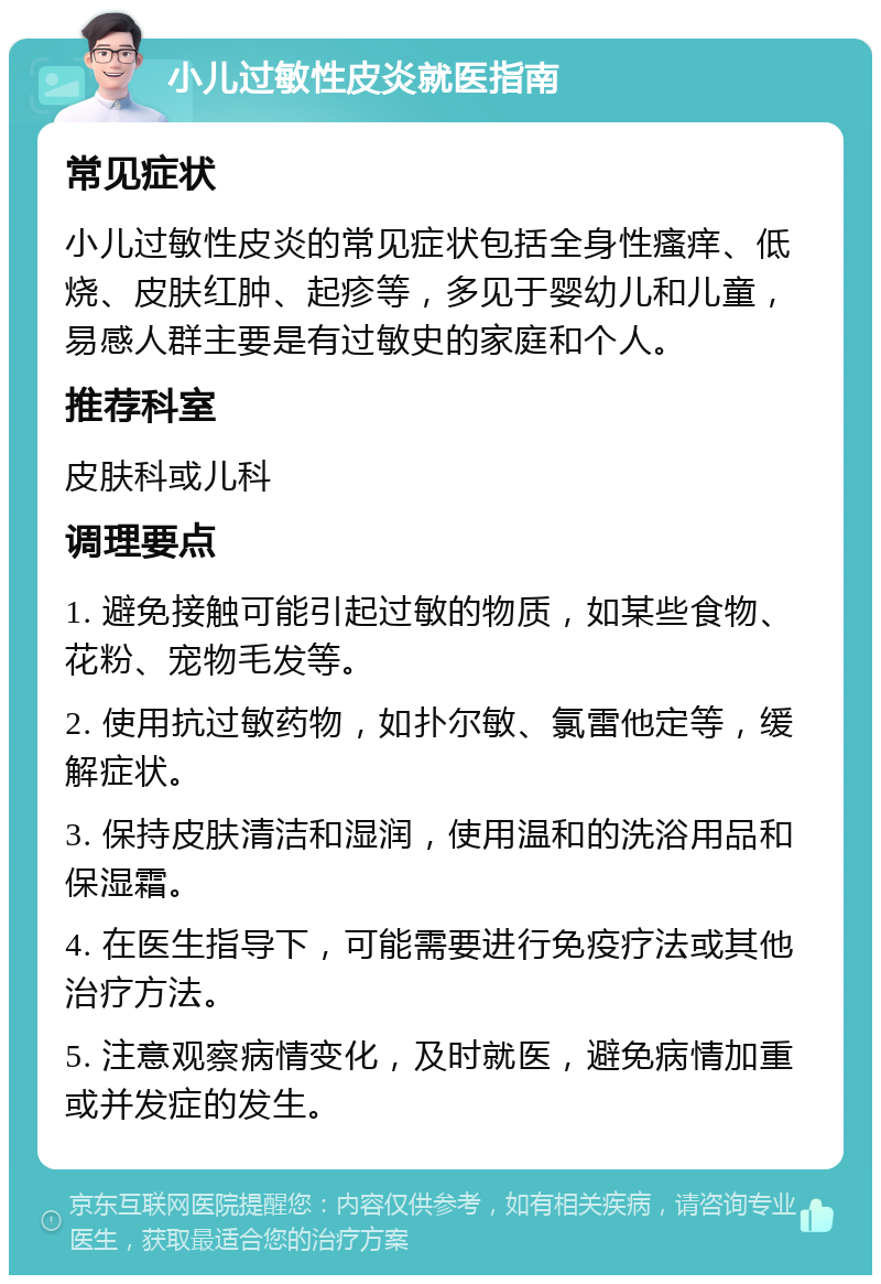 小儿过敏性皮炎就医指南 常见症状 小儿过敏性皮炎的常见症状包括全身性瘙痒、低烧、皮肤红肿、起疹等，多见于婴幼儿和儿童，易感人群主要是有过敏史的家庭和个人。 推荐科室 皮肤科或儿科 调理要点 1. 避免接触可能引起过敏的物质，如某些食物、花粉、宠物毛发等。 2. 使用抗过敏药物，如扑尔敏、氯雷他定等，缓解症状。 3. 保持皮肤清洁和湿润，使用温和的洗浴用品和保湿霜。 4. 在医生指导下，可能需要进行免疫疗法或其他治疗方法。 5. 注意观察病情变化，及时就医，避免病情加重或并发症的发生。