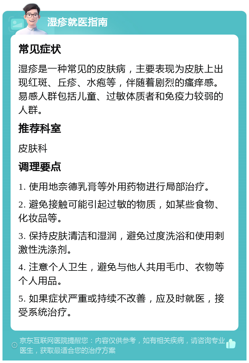 湿疹就医指南 常见症状 湿疹是一种常见的皮肤病，主要表现为皮肤上出现红斑、丘疹、水疱等，伴随着剧烈的瘙痒感。易感人群包括儿童、过敏体质者和免疫力较弱的人群。 推荐科室 皮肤科 调理要点 1. 使用地奈德乳膏等外用药物进行局部治疗。 2. 避免接触可能引起过敏的物质，如某些食物、化妆品等。 3. 保持皮肤清洁和湿润，避免过度洗浴和使用刺激性洗涤剂。 4. 注意个人卫生，避免与他人共用毛巾、衣物等个人用品。 5. 如果症状严重或持续不改善，应及时就医，接受系统治疗。