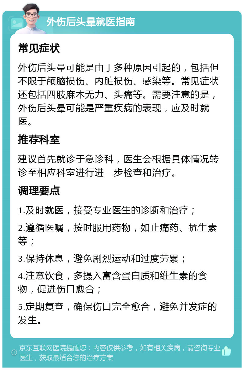 外伤后头晕就医指南 常见症状 外伤后头晕可能是由于多种原因引起的，包括但不限于颅脑损伤、内脏损伤、感染等。常见症状还包括四肢麻木无力、头痛等。需要注意的是，外伤后头晕可能是严重疾病的表现，应及时就医。 推荐科室 建议首先就诊于急诊科，医生会根据具体情况转诊至相应科室进行进一步检查和治疗。 调理要点 1.及时就医，接受专业医生的诊断和治疗； 2.遵循医嘱，按时服用药物，如止痛药、抗生素等； 3.保持休息，避免剧烈运动和过度劳累； 4.注意饮食，多摄入富含蛋白质和维生素的食物，促进伤口愈合； 5.定期复查，确保伤口完全愈合，避免并发症的发生。