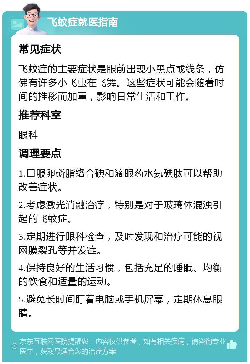 飞蚊症就医指南 常见症状 飞蚊症的主要症状是眼前出现小黑点或线条，仿佛有许多小飞虫在飞舞。这些症状可能会随着时间的推移而加重，影响日常生活和工作。 推荐科室 眼科 调理要点 1.口服卵磷脂络合碘和滴眼药水氨碘肽可以帮助改善症状。 2.考虑激光消融治疗，特别是对于玻璃体混浊引起的飞蚊症。 3.定期进行眼科检查，及时发现和治疗可能的视网膜裂孔等并发症。 4.保持良好的生活习惯，包括充足的睡眠、均衡的饮食和适量的运动。 5.避免长时间盯着电脑或手机屏幕，定期休息眼睛。