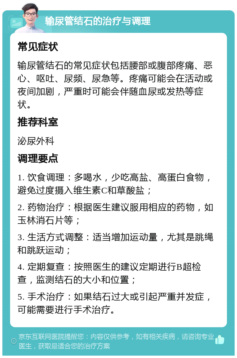 输尿管结石的治疗与调理 常见症状 输尿管结石的常见症状包括腰部或腹部疼痛、恶心、呕吐、尿频、尿急等。疼痛可能会在活动或夜间加剧，严重时可能会伴随血尿或发热等症状。 推荐科室 泌尿外科 调理要点 1. 饮食调理：多喝水，少吃高盐、高蛋白食物，避免过度摄入维生素C和草酸盐； 2. 药物治疗：根据医生建议服用相应的药物，如玉林消石片等； 3. 生活方式调整：适当增加运动量，尤其是跳绳和跳跃运动； 4. 定期复查：按照医生的建议定期进行B超检查，监测结石的大小和位置； 5. 手术治疗：如果结石过大或引起严重并发症，可能需要进行手术治疗。