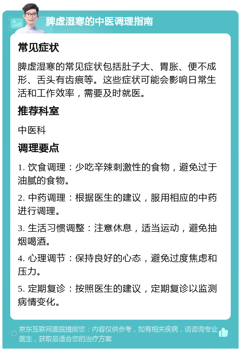 脾虚湿寒的中医调理指南 常见症状 脾虚湿寒的常见症状包括肚子大、胃胀、便不成形、舌头有齿痕等。这些症状可能会影响日常生活和工作效率，需要及时就医。 推荐科室 中医科 调理要点 1. 饮食调理：少吃辛辣刺激性的食物，避免过于油腻的食物。 2. 中药调理：根据医生的建议，服用相应的中药进行调理。 3. 生活习惯调整：注意休息，适当运动，避免抽烟喝酒。 4. 心理调节：保持良好的心态，避免过度焦虑和压力。 5. 定期复诊：按照医生的建议，定期复诊以监测病情变化。