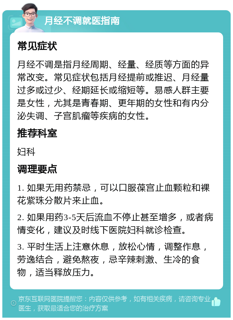 月经不调就医指南 常见症状 月经不调是指月经周期、经量、经质等方面的异常改变。常见症状包括月经提前或推迟、月经量过多或过少、经期延长或缩短等。易感人群主要是女性，尤其是青春期、更年期的女性和有内分泌失调、子宫肌瘤等疾病的女性。 推荐科室 妇科 调理要点 1. 如果无用药禁忌，可以口服葆宫止血颗粒和裸花紫珠分散片来止血。 2. 如果用药3-5天后流血不停止甚至增多，或者病情变化，建议及时线下医院妇科就诊检查。 3. 平时生活上注意休息，放松心情，调整作息，劳逸结合，避免熬夜，忌辛辣刺激、生冷的食物，适当释放压力。