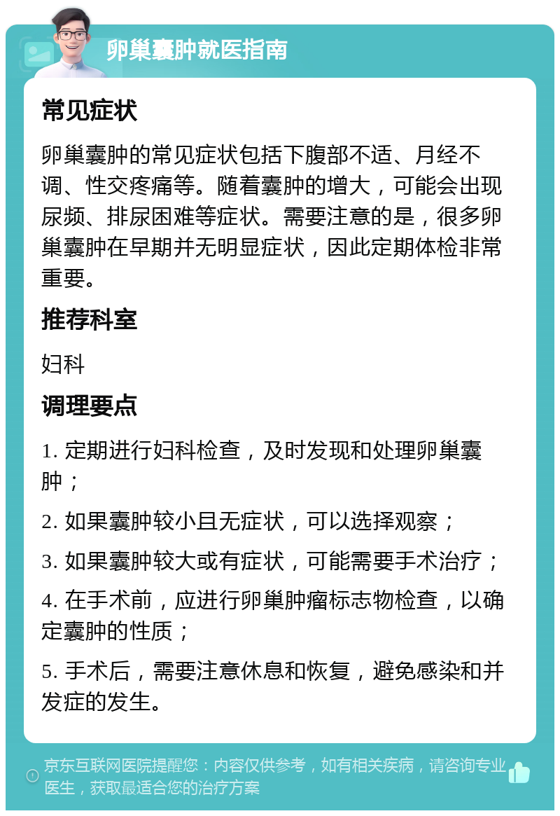 卵巢囊肿就医指南 常见症状 卵巢囊肿的常见症状包括下腹部不适、月经不调、性交疼痛等。随着囊肿的增大，可能会出现尿频、排尿困难等症状。需要注意的是，很多卵巢囊肿在早期并无明显症状，因此定期体检非常重要。 推荐科室 妇科 调理要点 1. 定期进行妇科检查，及时发现和处理卵巢囊肿； 2. 如果囊肿较小且无症状，可以选择观察； 3. 如果囊肿较大或有症状，可能需要手术治疗； 4. 在手术前，应进行卵巢肿瘤标志物检查，以确定囊肿的性质； 5. 手术后，需要注意休息和恢复，避免感染和并发症的发生。