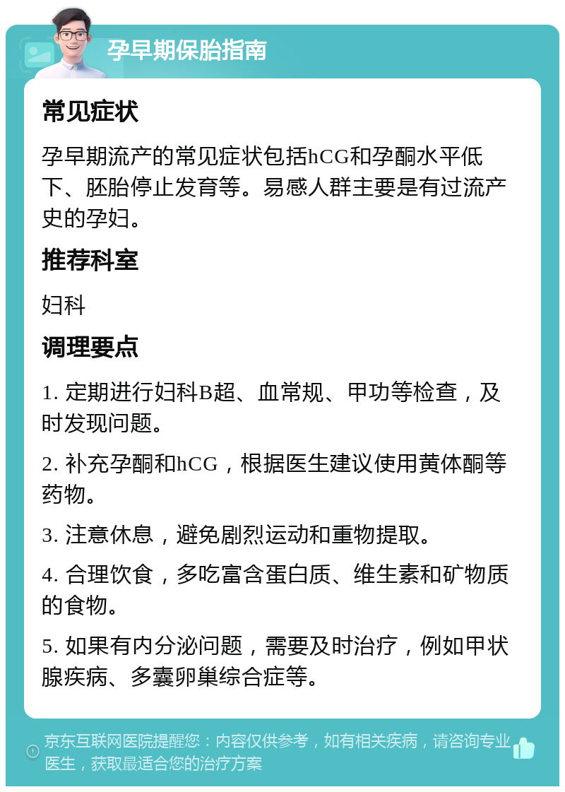 孕早期保胎指南 常见症状 孕早期流产的常见症状包括hCG和孕酮水平低下、胚胎停止发育等。易感人群主要是有过流产史的孕妇。 推荐科室 妇科 调理要点 1. 定期进行妇科B超、血常规、甲功等检查，及时发现问题。 2. 补充孕酮和hCG，根据医生建议使用黄体酮等药物。 3. 注意休息，避免剧烈运动和重物提取。 4. 合理饮食，多吃富含蛋白质、维生素和矿物质的食物。 5. 如果有内分泌问题，需要及时治疗，例如甲状腺疾病、多囊卵巢综合症等。