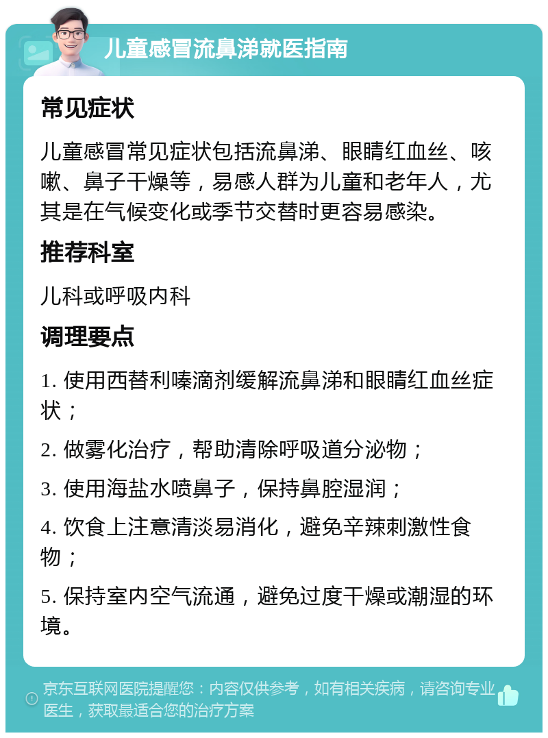 儿童感冒流鼻涕就医指南 常见症状 儿童感冒常见症状包括流鼻涕、眼睛红血丝、咳嗽、鼻子干燥等，易感人群为儿童和老年人，尤其是在气候变化或季节交替时更容易感染。 推荐科室 儿科或呼吸内科 调理要点 1. 使用西替利嗪滴剂缓解流鼻涕和眼睛红血丝症状； 2. 做雾化治疗，帮助清除呼吸道分泌物； 3. 使用海盐水喷鼻子，保持鼻腔湿润； 4. 饮食上注意清淡易消化，避免辛辣刺激性食物； 5. 保持室内空气流通，避免过度干燥或潮湿的环境。