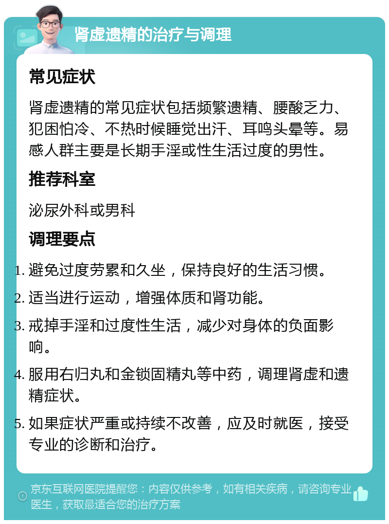 肾虚遗精的治疗与调理 常见症状 肾虚遗精的常见症状包括频繁遗精、腰酸乏力、犯困怕冷、不热时候睡觉出汗、耳鸣头晕等。易感人群主要是长期手淫或性生活过度的男性。 推荐科室 泌尿外科或男科 调理要点 避免过度劳累和久坐，保持良好的生活习惯。 适当进行运动，增强体质和肾功能。 戒掉手淫和过度性生活，减少对身体的负面影响。 服用右归丸和金锁固精丸等中药，调理肾虚和遗精症状。 如果症状严重或持续不改善，应及时就医，接受专业的诊断和治疗。