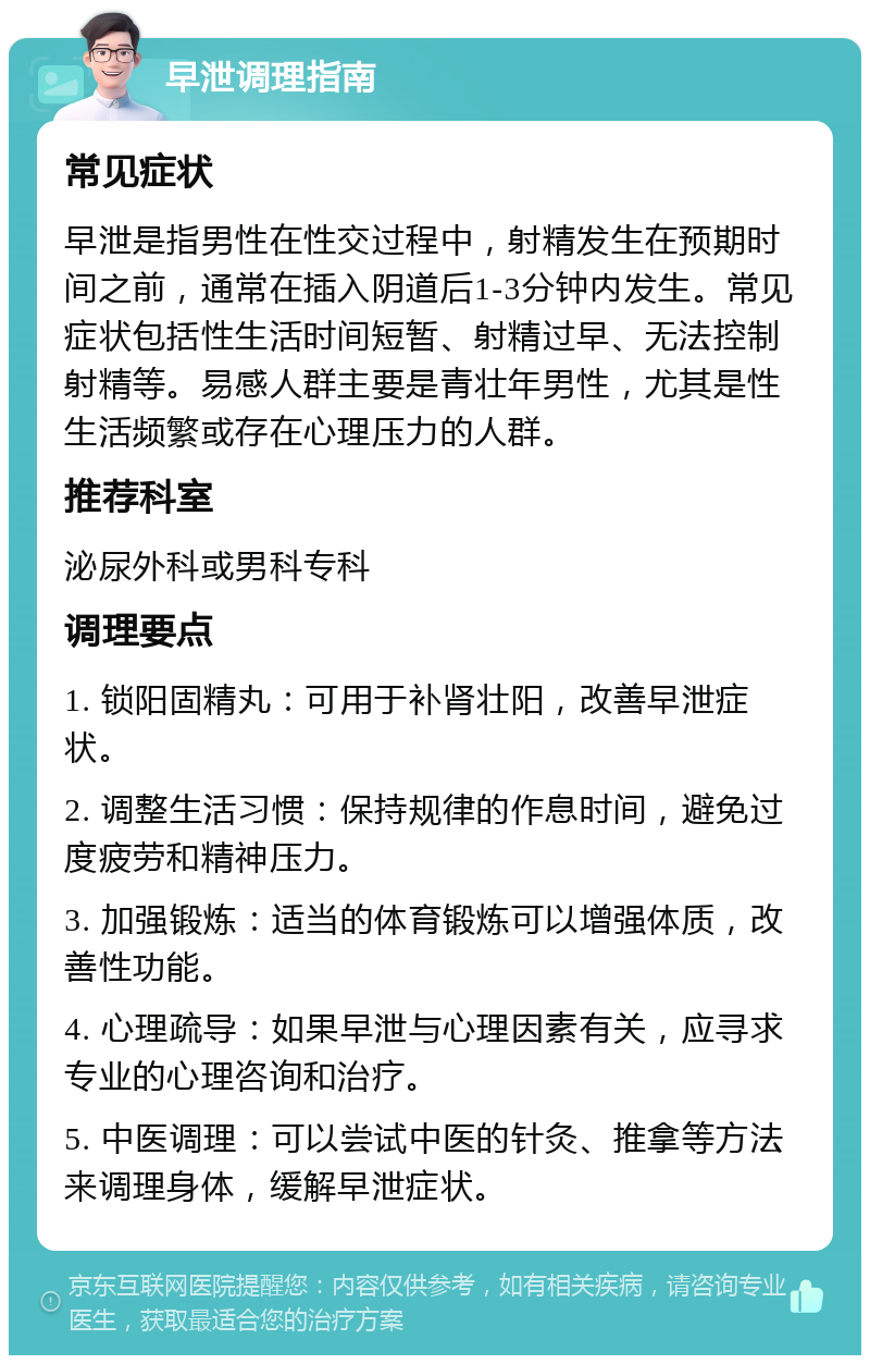 早泄调理指南 常见症状 早泄是指男性在性交过程中，射精发生在预期时间之前，通常在插入阴道后1-3分钟内发生。常见症状包括性生活时间短暂、射精过早、无法控制射精等。易感人群主要是青壮年男性，尤其是性生活频繁或存在心理压力的人群。 推荐科室 泌尿外科或男科专科 调理要点 1. 锁阳固精丸：可用于补肾壮阳，改善早泄症状。 2. 调整生活习惯：保持规律的作息时间，避免过度疲劳和精神压力。 3. 加强锻炼：适当的体育锻炼可以增强体质，改善性功能。 4. 心理疏导：如果早泄与心理因素有关，应寻求专业的心理咨询和治疗。 5. 中医调理：可以尝试中医的针灸、推拿等方法来调理身体，缓解早泄症状。