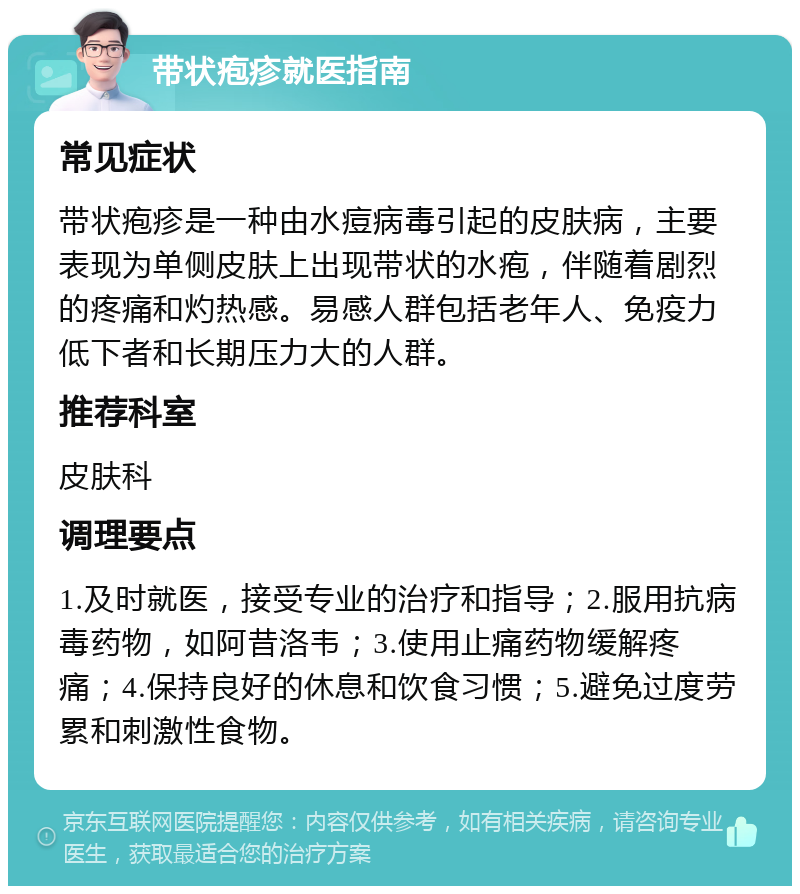 带状疱疹就医指南 常见症状 带状疱疹是一种由水痘病毒引起的皮肤病，主要表现为单侧皮肤上出现带状的水疱，伴随着剧烈的疼痛和灼热感。易感人群包括老年人、免疫力低下者和长期压力大的人群。 推荐科室 皮肤科 调理要点 1.及时就医，接受专业的治疗和指导；2.服用抗病毒药物，如阿昔洛韦；3.使用止痛药物缓解疼痛；4.保持良好的休息和饮食习惯；5.避免过度劳累和刺激性食物。