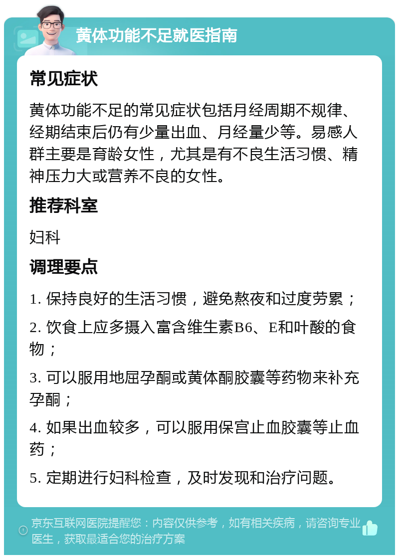 黄体功能不足就医指南 常见症状 黄体功能不足的常见症状包括月经周期不规律、经期结束后仍有少量出血、月经量少等。易感人群主要是育龄女性，尤其是有不良生活习惯、精神压力大或营养不良的女性。 推荐科室 妇科 调理要点 1. 保持良好的生活习惯，避免熬夜和过度劳累； 2. 饮食上应多摄入富含维生素B6、E和叶酸的食物； 3. 可以服用地屈孕酮或黄体酮胶囊等药物来补充孕酮； 4. 如果出血较多，可以服用保宫止血胶囊等止血药； 5. 定期进行妇科检查，及时发现和治疗问题。