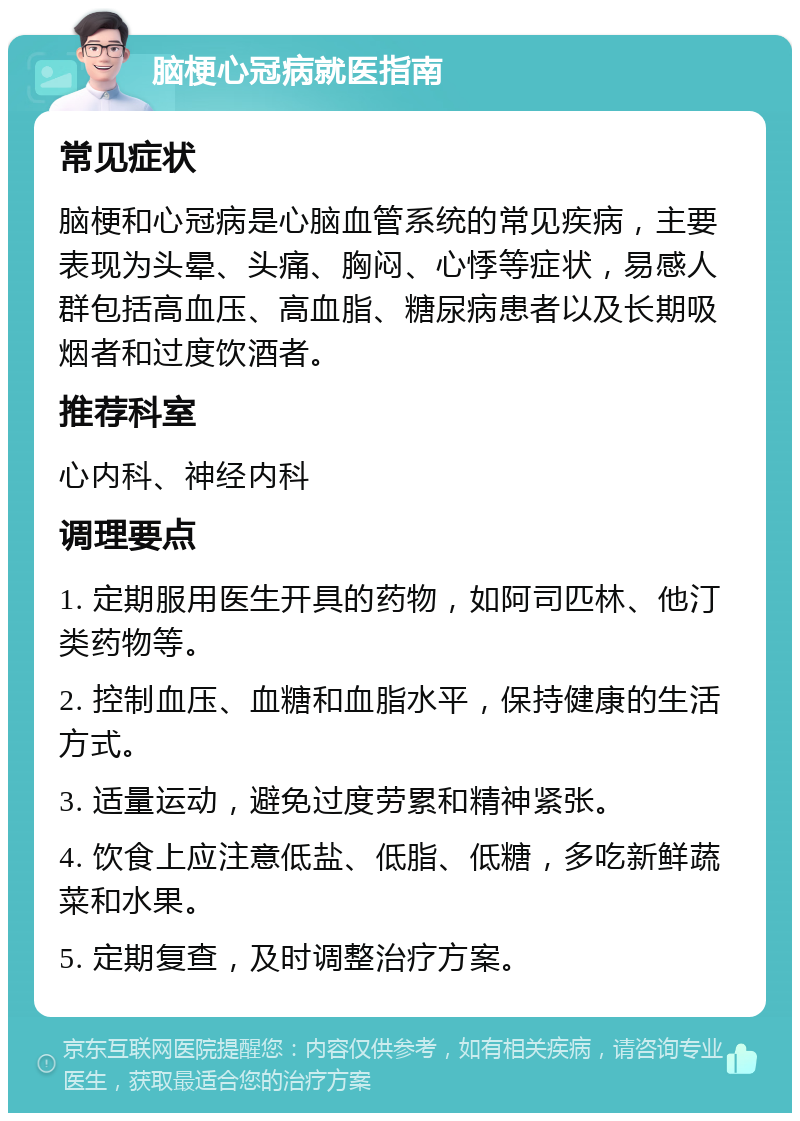 脑梗心冠病就医指南 常见症状 脑梗和心冠病是心脑血管系统的常见疾病，主要表现为头晕、头痛、胸闷、心悸等症状，易感人群包括高血压、高血脂、糖尿病患者以及长期吸烟者和过度饮酒者。 推荐科室 心内科、神经内科 调理要点 1. 定期服用医生开具的药物，如阿司匹林、他汀类药物等。 2. 控制血压、血糖和血脂水平，保持健康的生活方式。 3. 适量运动，避免过度劳累和精神紧张。 4. 饮食上应注意低盐、低脂、低糖，多吃新鲜蔬菜和水果。 5. 定期复查，及时调整治疗方案。