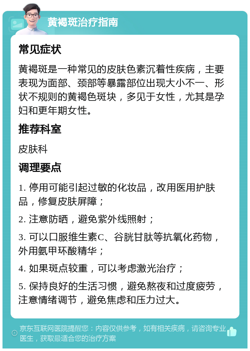 黄褐斑治疗指南 常见症状 黄褐斑是一种常见的皮肤色素沉着性疾病，主要表现为面部、颈部等暴露部位出现大小不一、形状不规则的黄褐色斑块，多见于女性，尤其是孕妇和更年期女性。 推荐科室 皮肤科 调理要点 1. 停用可能引起过敏的化妆品，改用医用护肤品，修复皮肤屏障； 2. 注意防晒，避免紫外线照射； 3. 可以口服维生素C、谷胱甘肽等抗氧化药物，外用氨甲环酸精华； 4. 如果斑点较重，可以考虑激光治疗； 5. 保持良好的生活习惯，避免熬夜和过度疲劳，注意情绪调节，避免焦虑和压力过大。