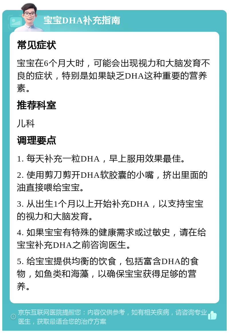 宝宝DHA补充指南 常见症状 宝宝在6个月大时，可能会出现视力和大脑发育不良的症状，特别是如果缺乏DHA这种重要的营养素。 推荐科室 儿科 调理要点 1. 每天补充一粒DHA，早上服用效果最佳。 2. 使用剪刀剪开DHA软胶囊的小嘴，挤出里面的油直接喂给宝宝。 3. 从出生1个月以上开始补充DHA，以支持宝宝的视力和大脑发育。 4. 如果宝宝有特殊的健康需求或过敏史，请在给宝宝补充DHA之前咨询医生。 5. 给宝宝提供均衡的饮食，包括富含DHA的食物，如鱼类和海藻，以确保宝宝获得足够的营养。