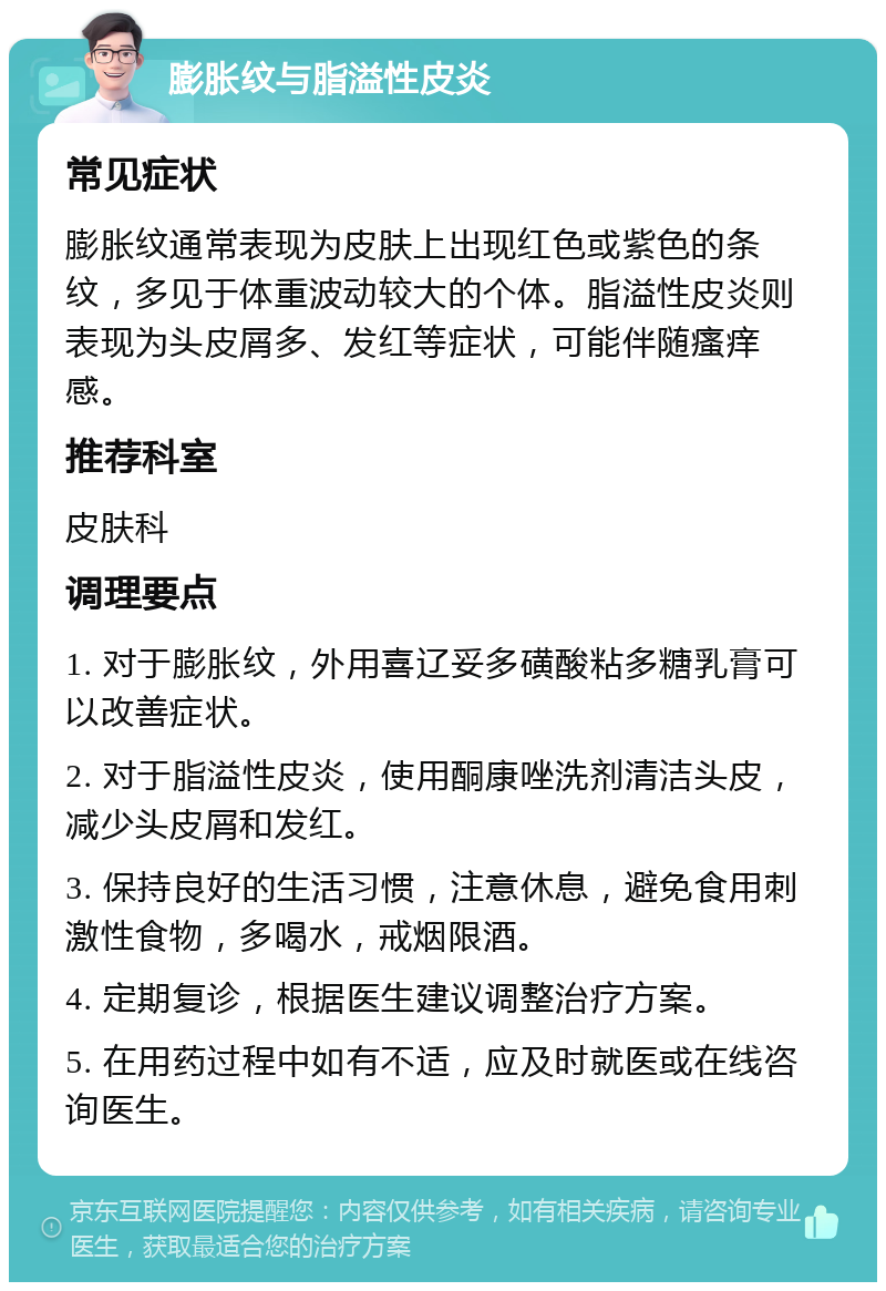 膨胀纹与脂溢性皮炎 常见症状 膨胀纹通常表现为皮肤上出现红色或紫色的条纹，多见于体重波动较大的个体。脂溢性皮炎则表现为头皮屑多、发红等症状，可能伴随瘙痒感。 推荐科室 皮肤科 调理要点 1. 对于膨胀纹，外用喜辽妥多磺酸粘多糖乳膏可以改善症状。 2. 对于脂溢性皮炎，使用酮康唑洗剂清洁头皮，减少头皮屑和发红。 3. 保持良好的生活习惯，注意休息，避免食用刺激性食物，多喝水，戒烟限酒。 4. 定期复诊，根据医生建议调整治疗方案。 5. 在用药过程中如有不适，应及时就医或在线咨询医生。