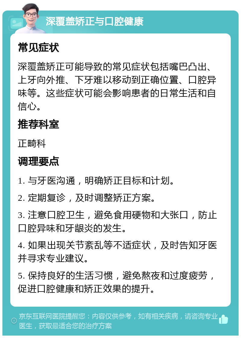 深覆盖矫正与口腔健康 常见症状 深覆盖矫正可能导致的常见症状包括嘴巴凸出、上牙向外推、下牙难以移动到正确位置、口腔异味等。这些症状可能会影响患者的日常生活和自信心。 推荐科室 正畸科 调理要点 1. 与牙医沟通，明确矫正目标和计划。 2. 定期复诊，及时调整矫正方案。 3. 注意口腔卫生，避免食用硬物和大张口，防止口腔异味和牙龈炎的发生。 4. 如果出现关节紊乱等不适症状，及时告知牙医并寻求专业建议。 5. 保持良好的生活习惯，避免熬夜和过度疲劳，促进口腔健康和矫正效果的提升。