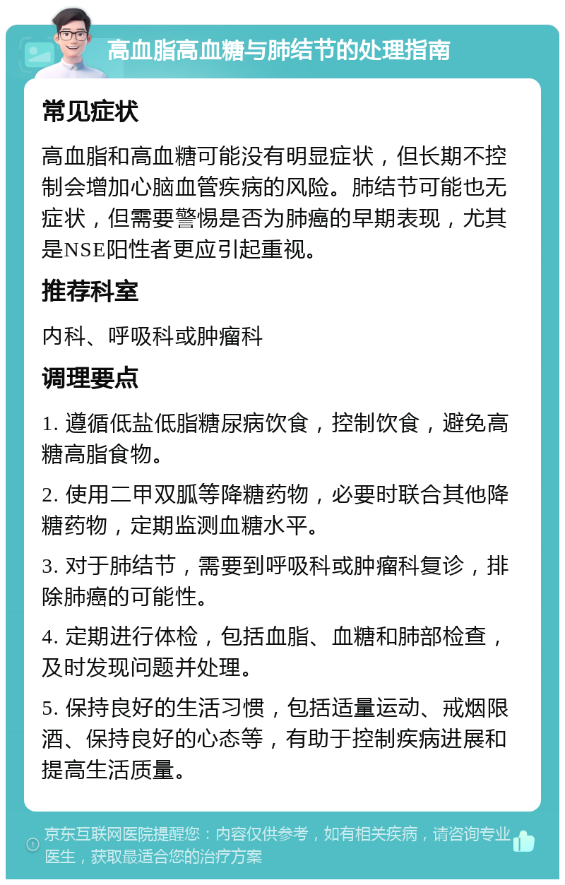 高血脂高血糖与肺结节的处理指南 常见症状 高血脂和高血糖可能没有明显症状，但长期不控制会增加心脑血管疾病的风险。肺结节可能也无症状，但需要警惕是否为肺癌的早期表现，尤其是NSE阳性者更应引起重视。 推荐科室 内科、呼吸科或肿瘤科 调理要点 1. 遵循低盐低脂糖尿病饮食，控制饮食，避免高糖高脂食物。 2. 使用二甲双胍等降糖药物，必要时联合其他降糖药物，定期监测血糖水平。 3. 对于肺结节，需要到呼吸科或肿瘤科复诊，排除肺癌的可能性。 4. 定期进行体检，包括血脂、血糖和肺部检查，及时发现问题并处理。 5. 保持良好的生活习惯，包括适量运动、戒烟限酒、保持良好的心态等，有助于控制疾病进展和提高生活质量。