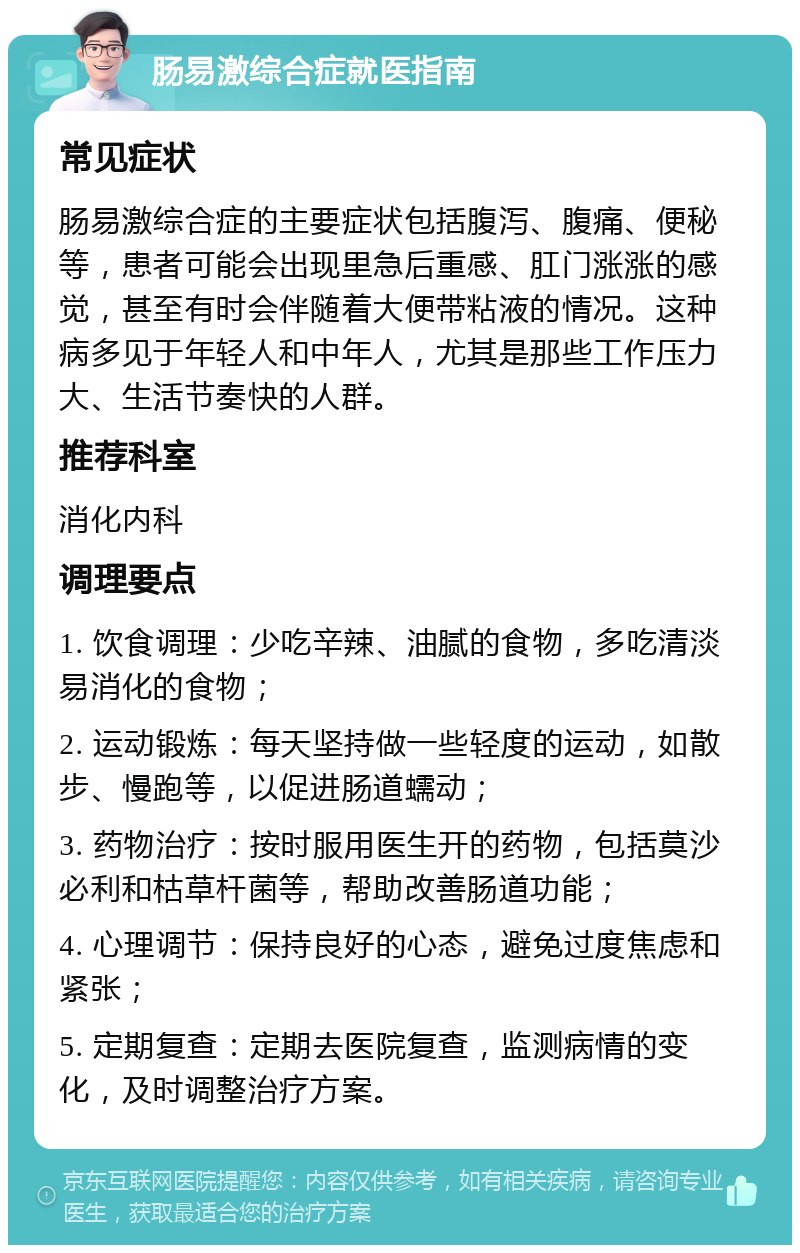 肠易激综合症就医指南 常见症状 肠易激综合症的主要症状包括腹泻、腹痛、便秘等，患者可能会出现里急后重感、肛门涨涨的感觉，甚至有时会伴随着大便带粘液的情况。这种病多见于年轻人和中年人，尤其是那些工作压力大、生活节奏快的人群。 推荐科室 消化内科 调理要点 1. 饮食调理：少吃辛辣、油腻的食物，多吃清淡易消化的食物； 2. 运动锻炼：每天坚持做一些轻度的运动，如散步、慢跑等，以促进肠道蠕动； 3. 药物治疗：按时服用医生开的药物，包括莫沙必利和枯草杆菌等，帮助改善肠道功能； 4. 心理调节：保持良好的心态，避免过度焦虑和紧张； 5. 定期复查：定期去医院复查，监测病情的变化，及时调整治疗方案。