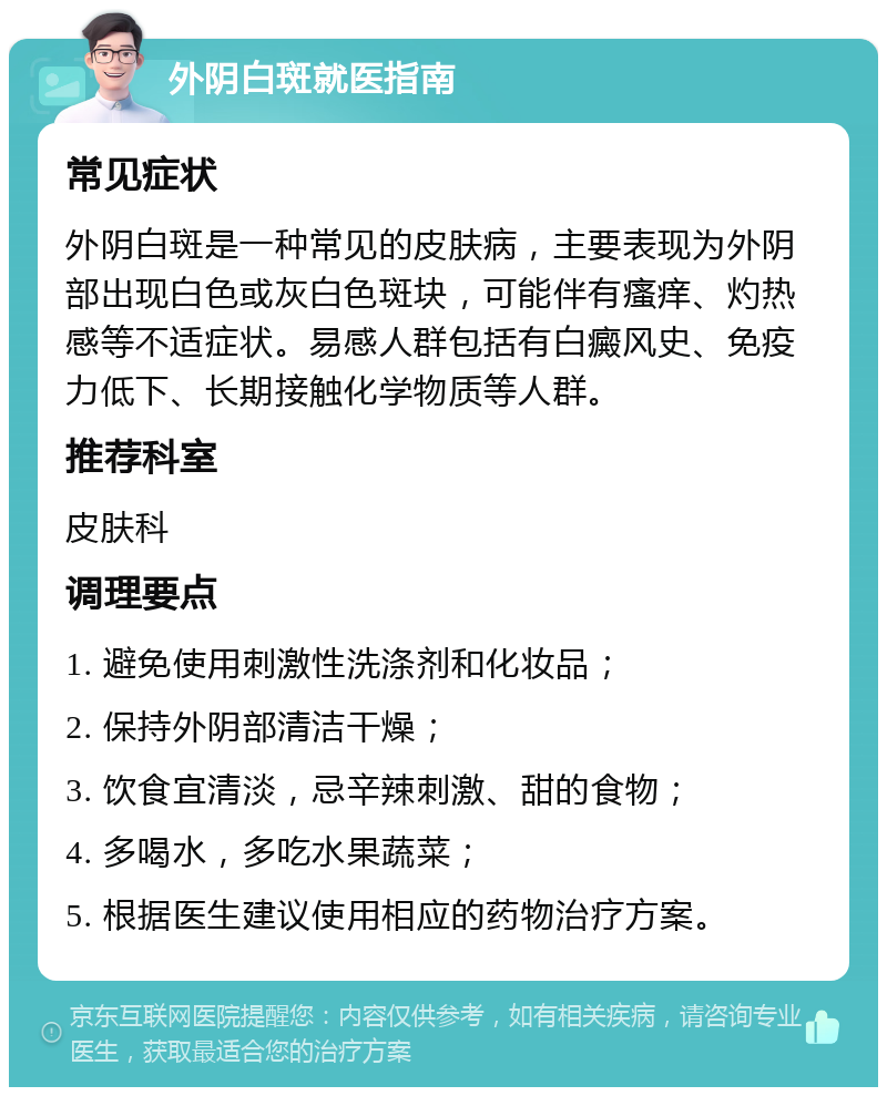 外阴白斑就医指南 常见症状 外阴白斑是一种常见的皮肤病，主要表现为外阴部出现白色或灰白色斑块，可能伴有瘙痒、灼热感等不适症状。易感人群包括有白癜风史、免疫力低下、长期接触化学物质等人群。 推荐科室 皮肤科 调理要点 1. 避免使用刺激性洗涤剂和化妆品； 2. 保持外阴部清洁干燥； 3. 饮食宜清淡，忌辛辣刺激、甜的食物； 4. 多喝水，多吃水果蔬菜； 5. 根据医生建议使用相应的药物治疗方案。