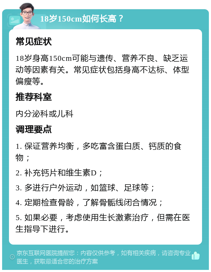 18岁150cm如何长高？ 常见症状 18岁身高150cm可能与遗传、营养不良、缺乏运动等因素有关。常见症状包括身高不达标、体型偏瘦等。 推荐科室 内分泌科或儿科 调理要点 1. 保证营养均衡，多吃富含蛋白质、钙质的食物； 2. 补充钙片和维生素D； 3. 多进行户外运动，如篮球、足球等； 4. 定期检查骨龄，了解骨骺线闭合情况； 5. 如果必要，考虑使用生长激素治疗，但需在医生指导下进行。