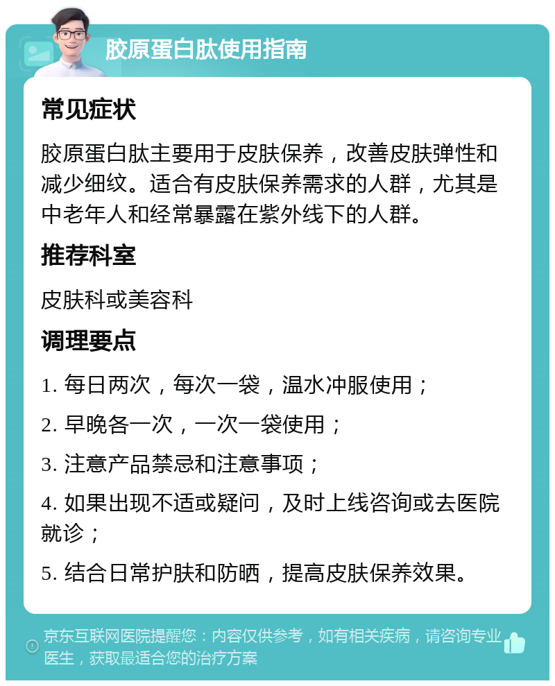 胶原蛋白肽使用指南 常见症状 胶原蛋白肽主要用于皮肤保养，改善皮肤弹性和减少细纹。适合有皮肤保养需求的人群，尤其是中老年人和经常暴露在紫外线下的人群。 推荐科室 皮肤科或美容科 调理要点 1. 每日两次，每次一袋，温水冲服使用； 2. 早晚各一次，一次一袋使用； 3. 注意产品禁忌和注意事项； 4. 如果出现不适或疑问，及时上线咨询或去医院就诊； 5. 结合日常护肤和防晒，提高皮肤保养效果。