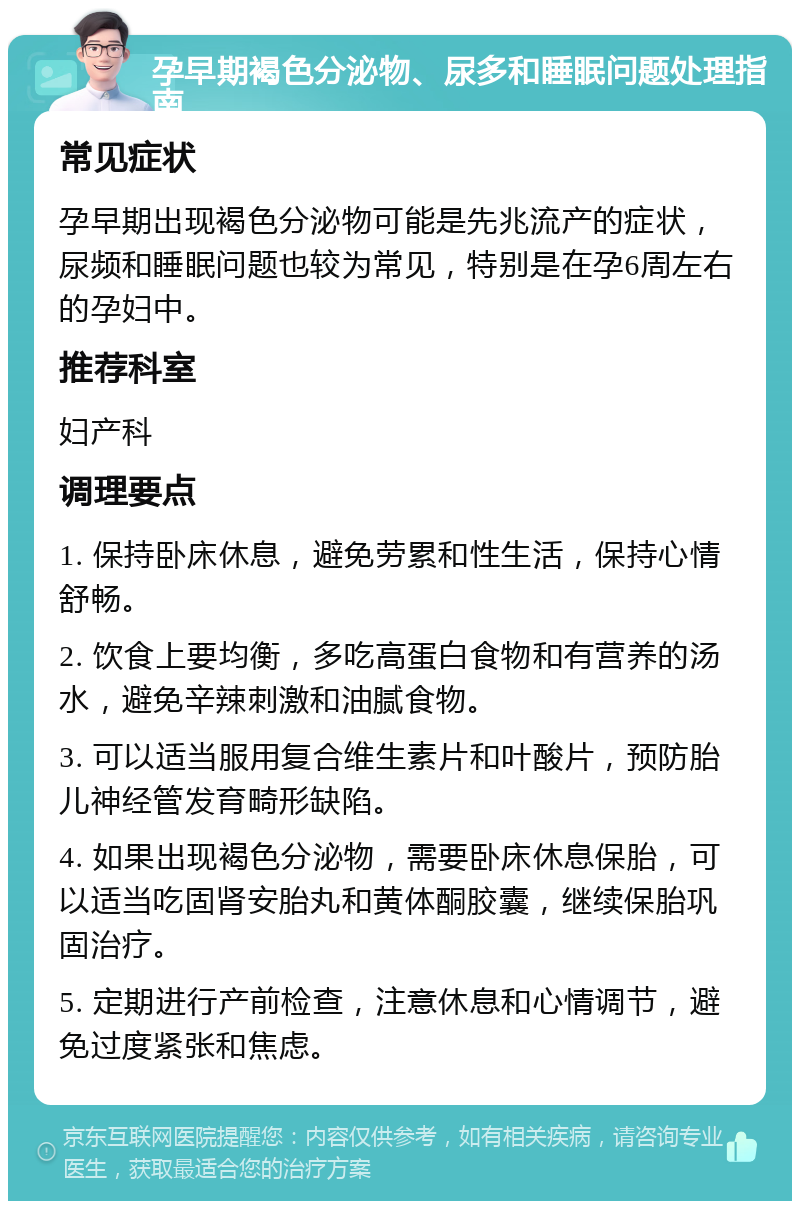 孕早期褐色分泌物、尿多和睡眠问题处理指南 常见症状 孕早期出现褐色分泌物可能是先兆流产的症状，尿频和睡眠问题也较为常见，特别是在孕6周左右的孕妇中。 推荐科室 妇产科 调理要点 1. 保持卧床休息，避免劳累和性生活，保持心情舒畅。 2. 饮食上要均衡，多吃高蛋白食物和有营养的汤水，避免辛辣刺激和油腻食物。 3. 可以适当服用复合维生素片和叶酸片，预防胎儿神经管发育畸形缺陷。 4. 如果出现褐色分泌物，需要卧床休息保胎，可以适当吃固肾安胎丸和黄体酮胶囊，继续保胎巩固治疗。 5. 定期进行产前检查，注意休息和心情调节，避免过度紧张和焦虑。