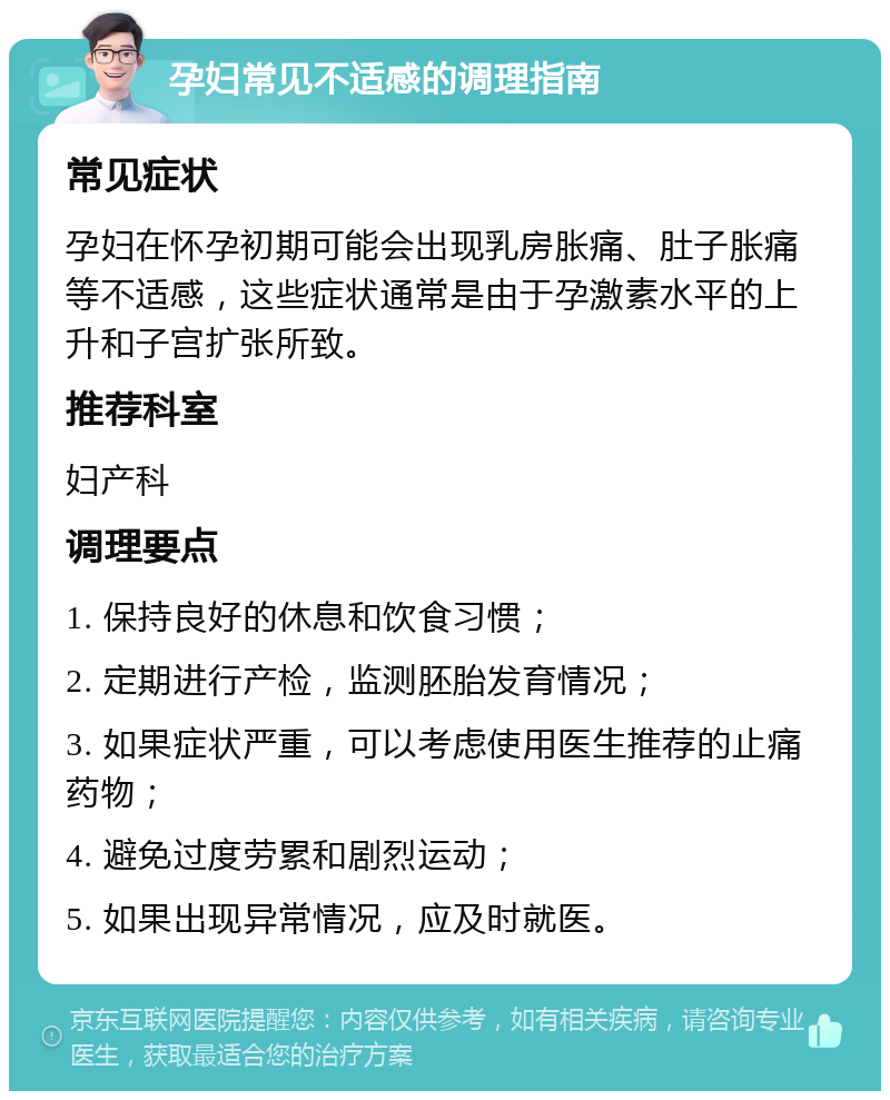 孕妇常见不适感的调理指南 常见症状 孕妇在怀孕初期可能会出现乳房胀痛、肚子胀痛等不适感，这些症状通常是由于孕激素水平的上升和子宫扩张所致。 推荐科室 妇产科 调理要点 1. 保持良好的休息和饮食习惯； 2. 定期进行产检，监测胚胎发育情况； 3. 如果症状严重，可以考虑使用医生推荐的止痛药物； 4. 避免过度劳累和剧烈运动； 5. 如果出现异常情况，应及时就医。