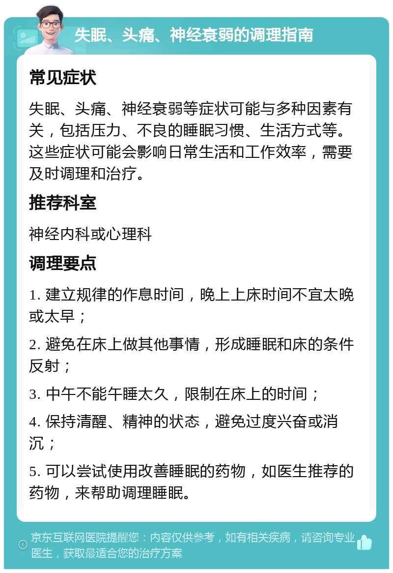 失眠、头痛、神经衰弱的调理指南 常见症状 失眠、头痛、神经衰弱等症状可能与多种因素有关，包括压力、不良的睡眠习惯、生活方式等。这些症状可能会影响日常生活和工作效率，需要及时调理和治疗。 推荐科室 神经内科或心理科 调理要点 1. 建立规律的作息时间，晚上上床时间不宜太晚或太早； 2. 避免在床上做其他事情，形成睡眠和床的条件反射； 3. 中午不能午睡太久，限制在床上的时间； 4. 保持清醒、精神的状态，避免过度兴奋或消沉； 5. 可以尝试使用改善睡眠的药物，如医生推荐的药物，来帮助调理睡眠。