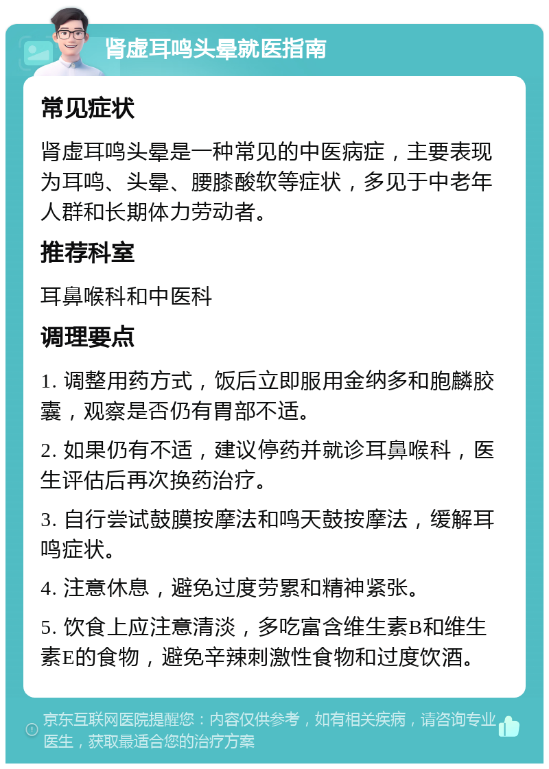 肾虚耳鸣头晕就医指南 常见症状 肾虚耳鸣头晕是一种常见的中医病症，主要表现为耳鸣、头晕、腰膝酸软等症状，多见于中老年人群和长期体力劳动者。 推荐科室 耳鼻喉科和中医科 调理要点 1. 调整用药方式，饭后立即服用金纳多和胞麟胶囊，观察是否仍有胃部不适。 2. 如果仍有不适，建议停药并就诊耳鼻喉科，医生评估后再次换药治疗。 3. 自行尝试鼓膜按摩法和鸣天鼓按摩法，缓解耳鸣症状。 4. 注意休息，避免过度劳累和精神紧张。 5. 饮食上应注意清淡，多吃富含维生素B和维生素E的食物，避免辛辣刺激性食物和过度饮酒。