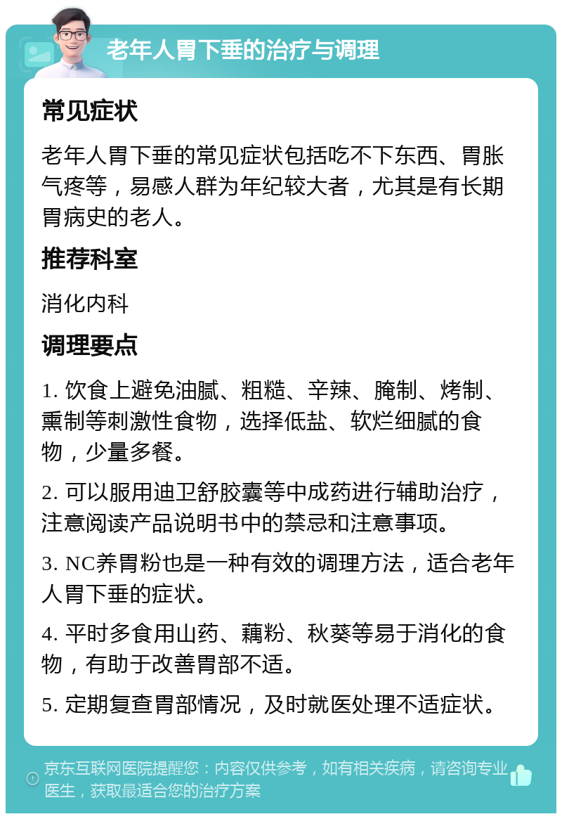 老年人胃下垂的治疗与调理 常见症状 老年人胃下垂的常见症状包括吃不下东西、胃胀气疼等，易感人群为年纪较大者，尤其是有长期胃病史的老人。 推荐科室 消化内科 调理要点 1. 饮食上避免油腻、粗糙、辛辣、腌制、烤制、熏制等刺激性食物，选择低盐、软烂细腻的食物，少量多餐。 2. 可以服用迪卫舒胶囊等中成药进行辅助治疗，注意阅读产品说明书中的禁忌和注意事项。 3. NC养胃粉也是一种有效的调理方法，适合老年人胃下垂的症状。 4. 平时多食用山药、藕粉、秋葵等易于消化的食物，有助于改善胃部不适。 5. 定期复查胃部情况，及时就医处理不适症状。