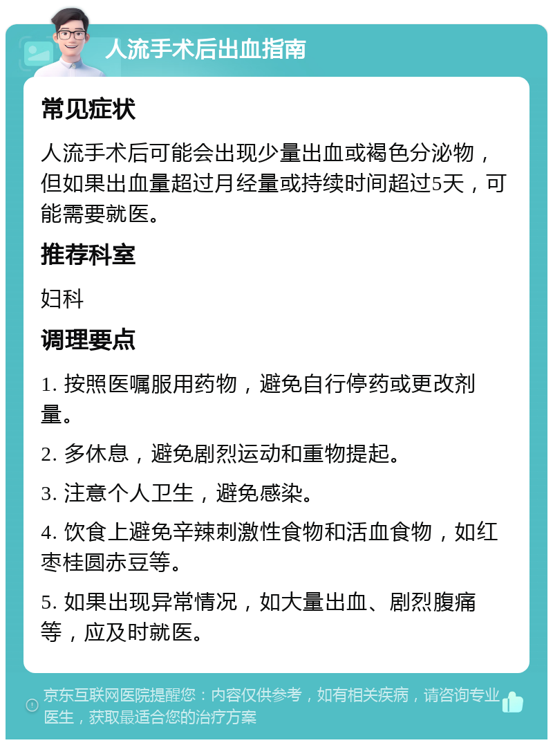 人流手术后出血指南 常见症状 人流手术后可能会出现少量出血或褐色分泌物，但如果出血量超过月经量或持续时间超过5天，可能需要就医。 推荐科室 妇科 调理要点 1. 按照医嘱服用药物，避免自行停药或更改剂量。 2. 多休息，避免剧烈运动和重物提起。 3. 注意个人卫生，避免感染。 4. 饮食上避免辛辣刺激性食物和活血食物，如红枣桂圆赤豆等。 5. 如果出现异常情况，如大量出血、剧烈腹痛等，应及时就医。