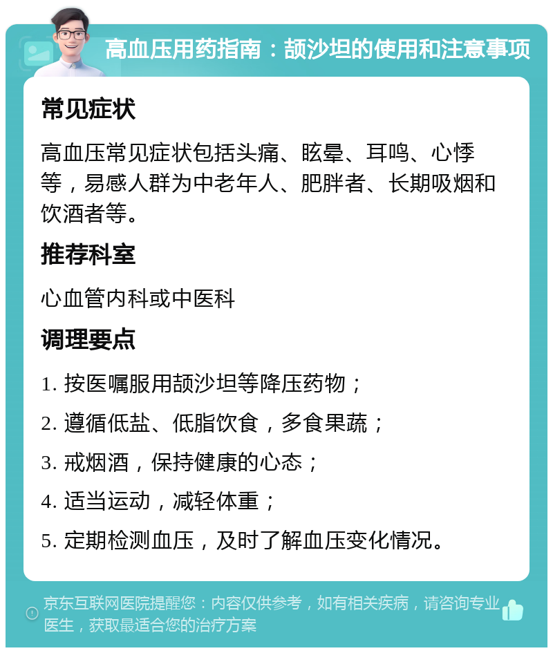 高血压用药指南：颉沙坦的使用和注意事项 常见症状 高血压常见症状包括头痛、眩晕、耳鸣、心悸等，易感人群为中老年人、肥胖者、长期吸烟和饮酒者等。 推荐科室 心血管内科或中医科 调理要点 1. 按医嘱服用颉沙坦等降压药物； 2. 遵循低盐、低脂饮食，多食果蔬； 3. 戒烟酒，保持健康的心态； 4. 适当运动，减轻体重； 5. 定期检测血压，及时了解血压变化情况。