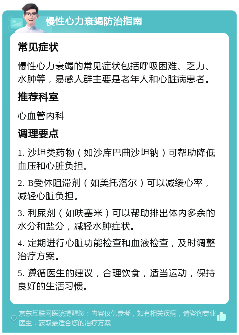 慢性心力衰竭防治指南 常见症状 慢性心力衰竭的常见症状包括呼吸困难、乏力、水肿等，易感人群主要是老年人和心脏病患者。 推荐科室 心血管内科 调理要点 1. 沙坦类药物（如沙库巴曲沙坦钠）可帮助降低血压和心脏负担。 2. B受体阻滞剂（如美托洛尔）可以减缓心率，减轻心脏负担。 3. 利尿剂（如呋塞米）可以帮助排出体内多余的水分和盐分，减轻水肿症状。 4. 定期进行心脏功能检查和血液检查，及时调整治疗方案。 5. 遵循医生的建议，合理饮食，适当运动，保持良好的生活习惯。