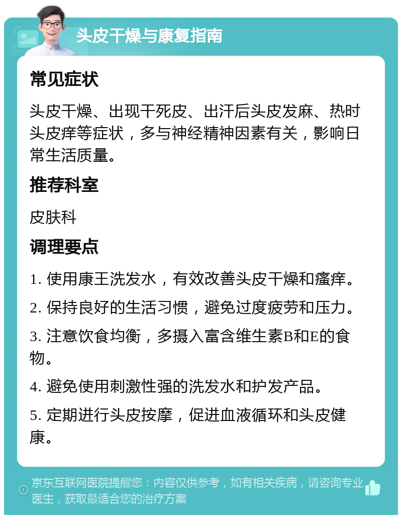 头皮干燥与康复指南 常见症状 头皮干燥、出现干死皮、出汗后头皮发麻、热时头皮痒等症状，多与神经精神因素有关，影响日常生活质量。 推荐科室 皮肤科 调理要点 1. 使用康王洗发水，有效改善头皮干燥和瘙痒。 2. 保持良好的生活习惯，避免过度疲劳和压力。 3. 注意饮食均衡，多摄入富含维生素B和E的食物。 4. 避免使用刺激性强的洗发水和护发产品。 5. 定期进行头皮按摩，促进血液循环和头皮健康。