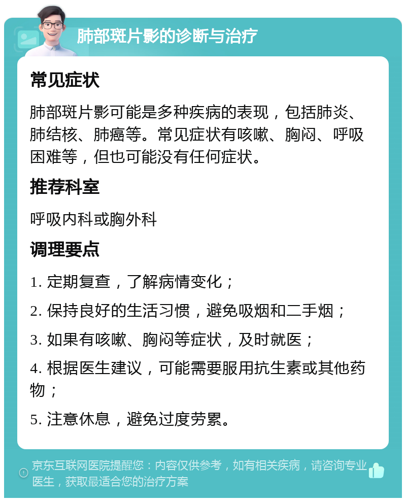 肺部斑片影的诊断与治疗 常见症状 肺部斑片影可能是多种疾病的表现，包括肺炎、肺结核、肺癌等。常见症状有咳嗽、胸闷、呼吸困难等，但也可能没有任何症状。 推荐科室 呼吸内科或胸外科 调理要点 1. 定期复查，了解病情变化； 2. 保持良好的生活习惯，避免吸烟和二手烟； 3. 如果有咳嗽、胸闷等症状，及时就医； 4. 根据医生建议，可能需要服用抗生素或其他药物； 5. 注意休息，避免过度劳累。