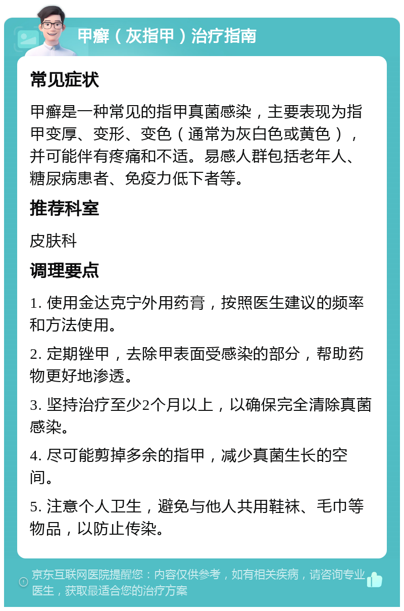 甲癣（灰指甲）治疗指南 常见症状 甲癣是一种常见的指甲真菌感染，主要表现为指甲变厚、变形、变色（通常为灰白色或黄色），并可能伴有疼痛和不适。易感人群包括老年人、糖尿病患者、免疫力低下者等。 推荐科室 皮肤科 调理要点 1. 使用金达克宁外用药膏，按照医生建议的频率和方法使用。 2. 定期锉甲，去除甲表面受感染的部分，帮助药物更好地渗透。 3. 坚持治疗至少2个月以上，以确保完全清除真菌感染。 4. 尽可能剪掉多余的指甲，减少真菌生长的空间。 5. 注意个人卫生，避免与他人共用鞋袜、毛巾等物品，以防止传染。