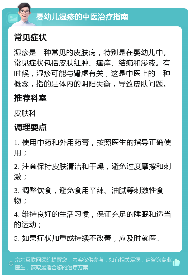 婴幼儿湿疹的中医治疗指南 常见症状 湿疹是一种常见的皮肤病，特别是在婴幼儿中。常见症状包括皮肤红肿、瘙痒、结痂和渗液。有时候，湿疹可能与肾虚有关，这是中医上的一种概念，指的是体内的阴阳失衡，导致皮肤问题。 推荐科室 皮肤科 调理要点 1. 使用中药和外用药膏，按照医生的指导正确使用； 2. 注意保持皮肤清洁和干燥，避免过度摩擦和刺激； 3. 调整饮食，避免食用辛辣、油腻等刺激性食物； 4. 维持良好的生活习惯，保证充足的睡眠和适当的运动； 5. 如果症状加重或持续不改善，应及时就医。