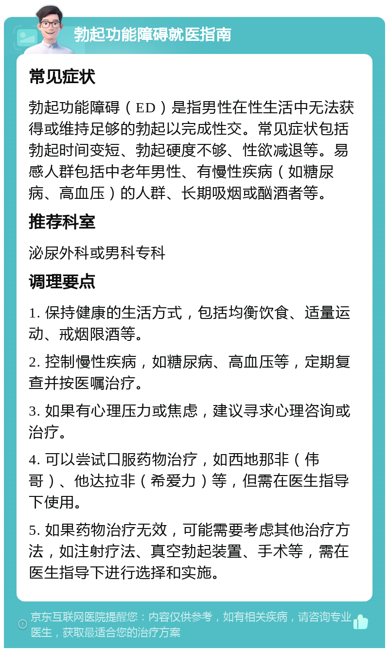 勃起功能障碍就医指南 常见症状 勃起功能障碍（ED）是指男性在性生活中无法获得或维持足够的勃起以完成性交。常见症状包括勃起时间变短、勃起硬度不够、性欲减退等。易感人群包括中老年男性、有慢性疾病（如糖尿病、高血压）的人群、长期吸烟或酗酒者等。 推荐科室 泌尿外科或男科专科 调理要点 1. 保持健康的生活方式，包括均衡饮食、适量运动、戒烟限酒等。 2. 控制慢性疾病，如糖尿病、高血压等，定期复查并按医嘱治疗。 3. 如果有心理压力或焦虑，建议寻求心理咨询或治疗。 4. 可以尝试口服药物治疗，如西地那非（伟哥）、他达拉非（希爱力）等，但需在医生指导下使用。 5. 如果药物治疗无效，可能需要考虑其他治疗方法，如注射疗法、真空勃起装置、手术等，需在医生指导下进行选择和实施。